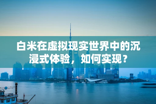 白米在虚拟现实世界中的沉浸式体验，如何实现？