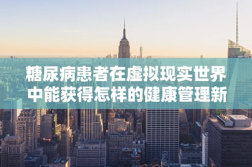 糖尿病患者在虚拟现实世界中能获得怎样的健康管理新体验？