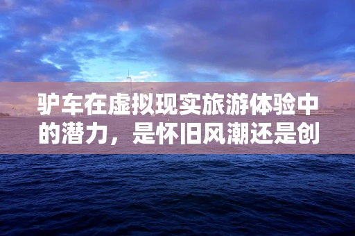 驴车在虚拟现实旅游体验中的潜力，是怀旧风潮还是创新突破？