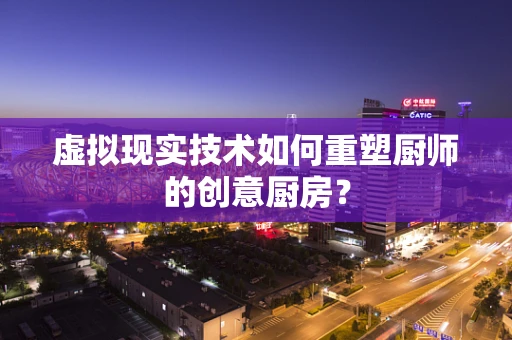 虚拟现实技术如何重塑厨师的创意厨房？