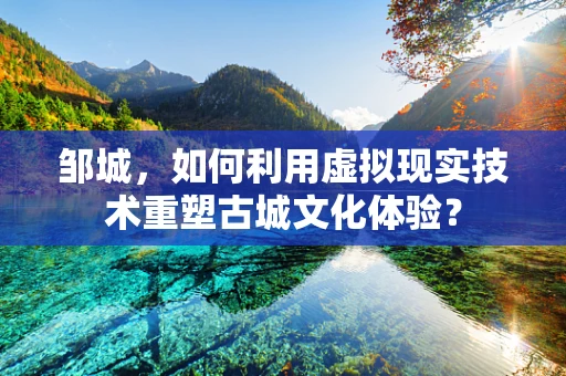 邹城，如何利用虚拟现实技术重塑古城文化体验？