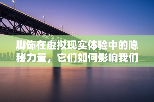 脚饰在虚拟现实体验中的隐秘力量，它们如何影响我们的沉浸感？