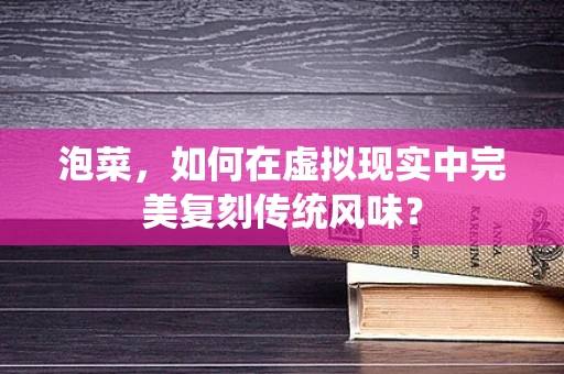 泡菜，如何在虚拟现实中完美复刻传统风味？