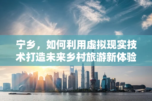 宁乡，如何利用虚拟现实技术打造未来乡村旅游新体验？