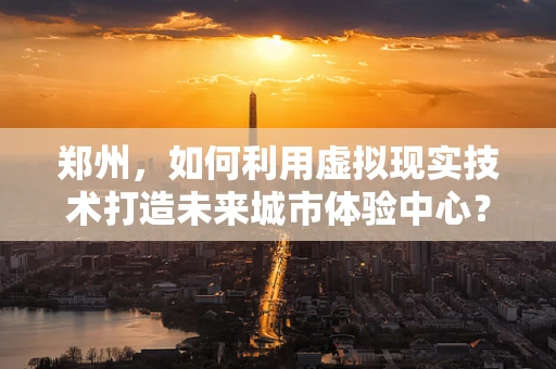 郑州，如何利用虚拟现实技术打造未来城市体验中心？
