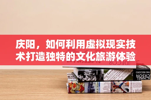 庆阳，如何利用虚拟现实技术打造独特的文化旅游体验？