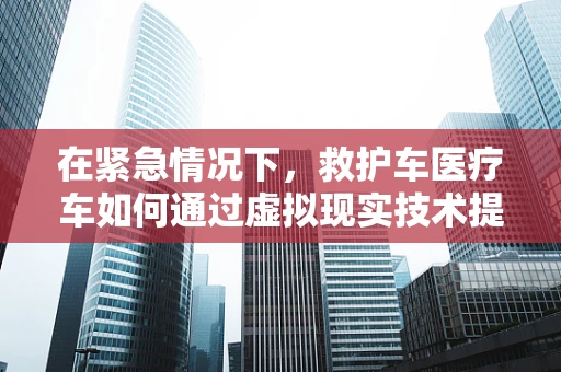 在紧急情况下，救护车医疗车如何通过虚拟现实技术提升救援效率？