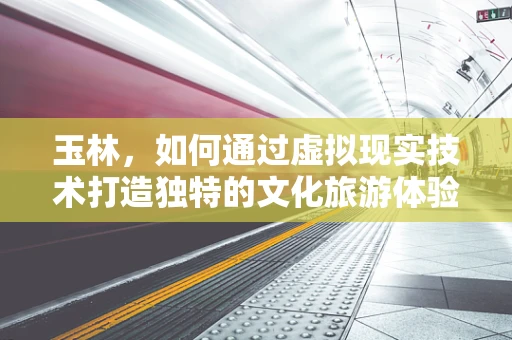 玉林，如何通过虚拟现实技术打造独特的文化旅游体验？