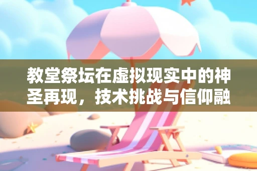 教堂祭坛在虚拟现实中的神圣再现，技术挑战与信仰融合