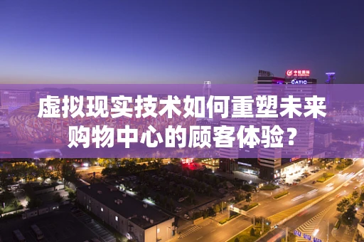 虚拟现实技术如何重塑未来购物中心的顾客体验？