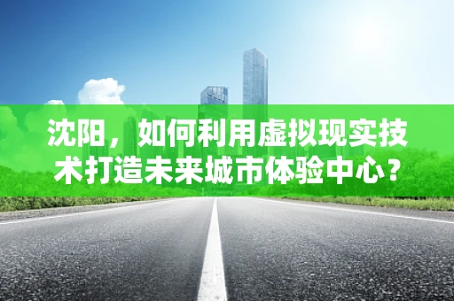 沈阳，如何利用虚拟现实技术打造未来城市体验中心？
