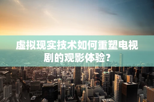 虚拟现实技术如何重塑电视剧的观影体验？