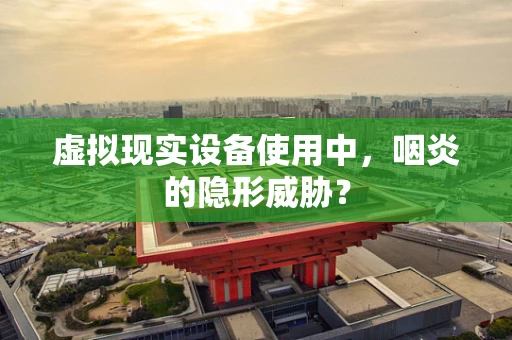 虚拟现实设备使用中，咽炎的隐形威胁？