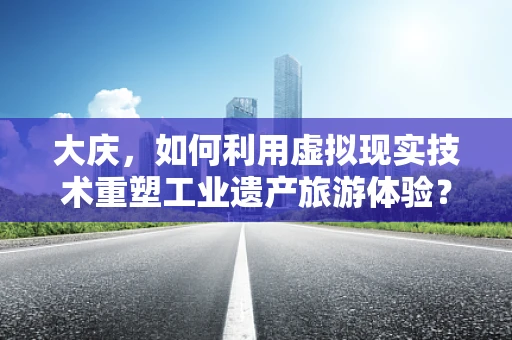大庆，如何利用虚拟现实技术重塑工业遗产旅游体验？