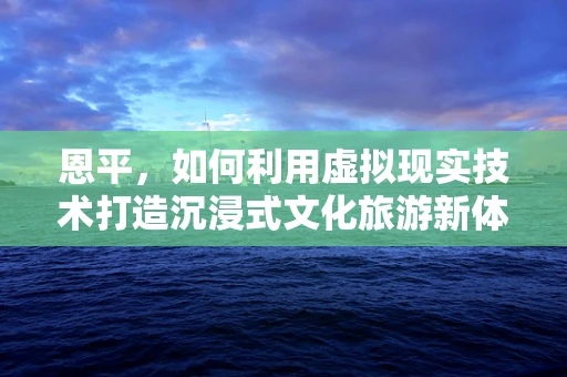 恩平，如何利用虚拟现实技术打造沉浸式文化旅游新体验？