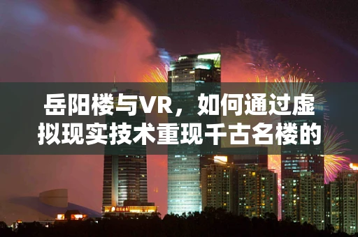 岳阳楼与VR，如何通过虚拟现实技术重现千古名楼的风采？