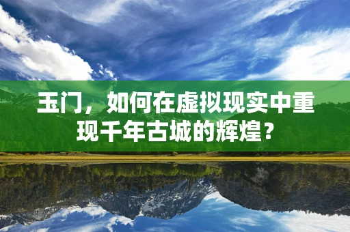玉门，如何在虚拟现实中重现千年古城的辉煌？