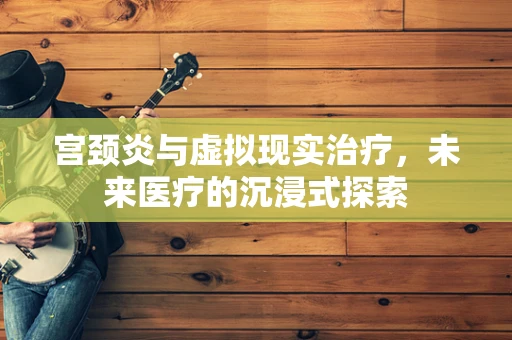 宫颈炎与虚拟现实治疗，未来医疗的沉浸式探索