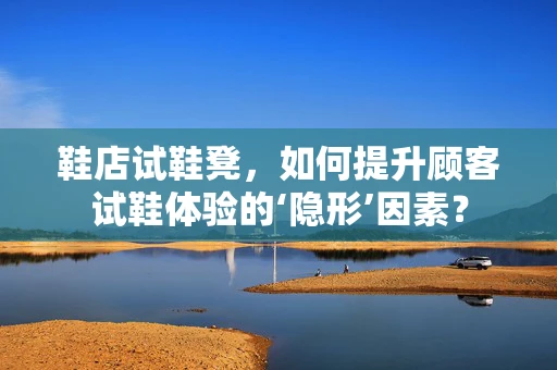 鞋店试鞋凳，如何提升顾客试鞋体验的‘隐形’因素？
