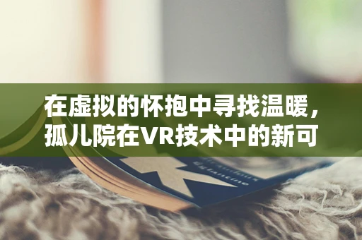 在虚拟的怀抱中寻找温暖，孤儿院在VR技术中的新可能？