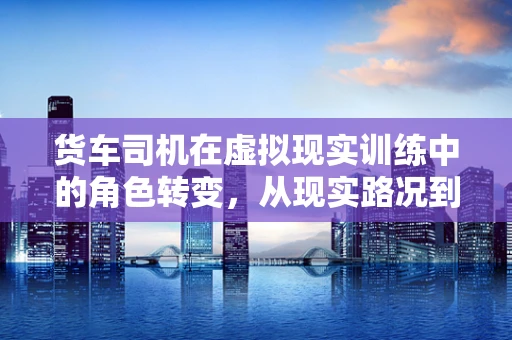 货车司机在虚拟现实训练中的角色转变，从现实路况到数字世界的驾驭者