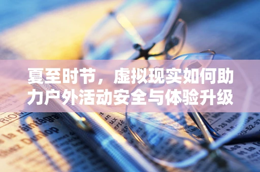 夏至时节，虚拟现实如何助力户外活动安全与体验升级？