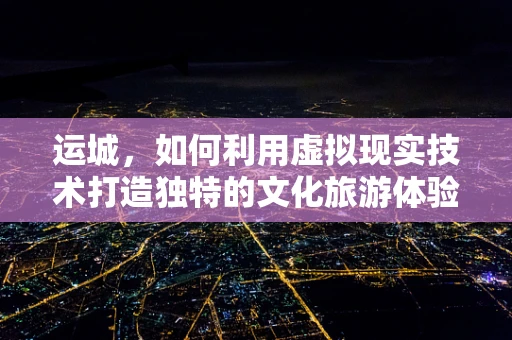 运城，如何利用虚拟现实技术打造独特的文化旅游体验？