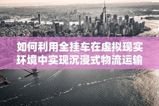 如何利用全挂车在虚拟现实环境中实现沉浸式物流运输体验？