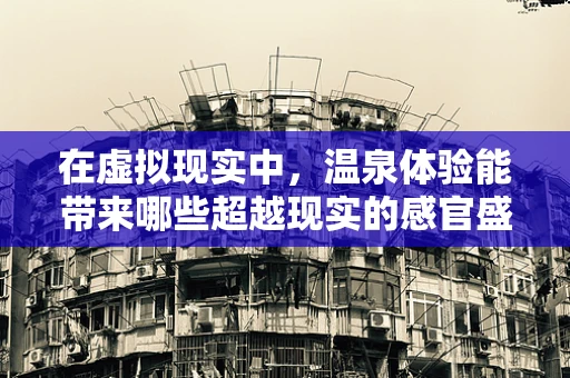 在虚拟现实中，温泉体验能带来哪些超越现实的感官盛宴？