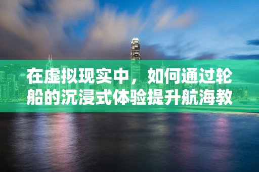在虚拟现实中，如何通过轮船的沉浸式体验提升航海教育？