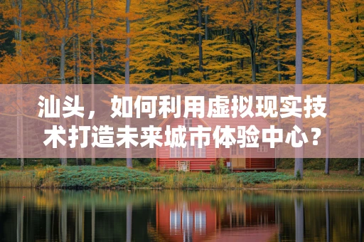 汕头，如何利用虚拟现实技术打造未来城市体验中心？
