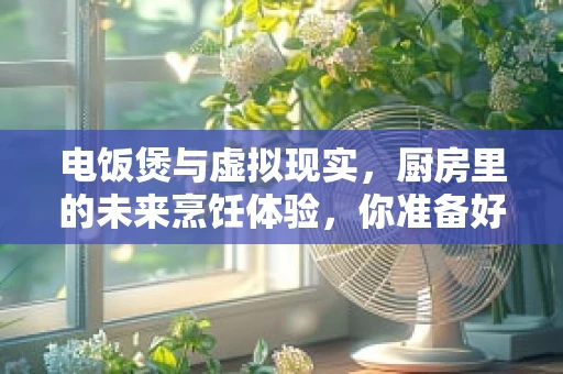 电饭煲与虚拟现实，厨房里的未来烹饪体验，你准备好了吗？