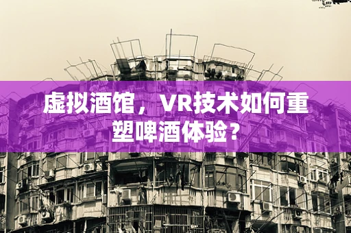 虚拟酒馆，VR技术如何重塑啤酒体验？