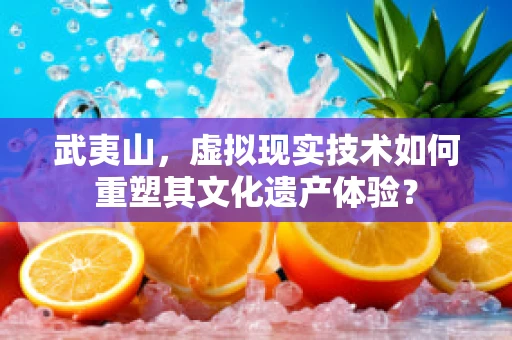 武夷山，虚拟现实技术如何重塑其文化遗产体验？