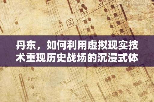 丹东，如何利用虚拟现实技术重现历史战场的沉浸式体验？