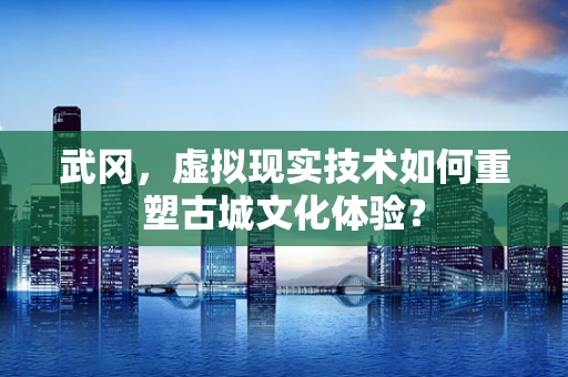 武冈，虚拟现实技术如何重塑古城文化体验？