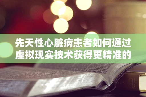 先天性心脏病患者如何通过虚拟现实技术获得更精准的诊疗体验？