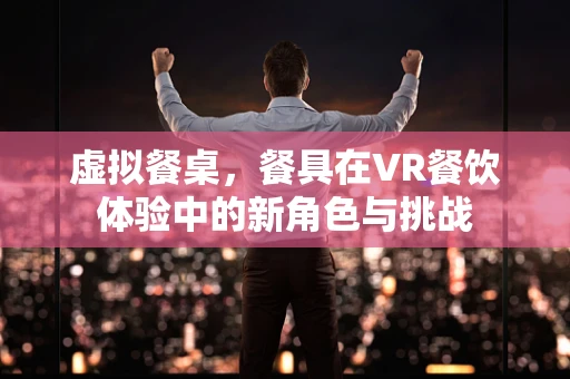 虚拟餐桌，餐具在VR餐饮体验中的新角色与挑战