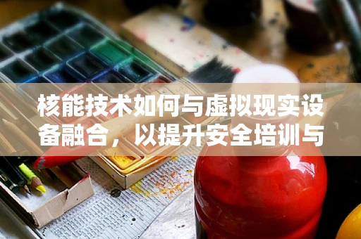 核能技术如何与虚拟现实设备融合，以提升安全培训与体验？