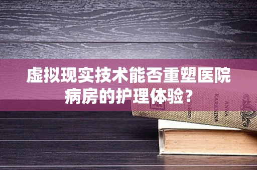 虚拟现实技术能否重塑医院病房的护理体验？