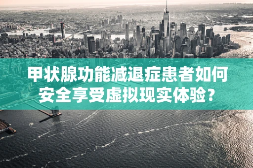 甲状腺功能减退症患者如何安全享受虚拟现实体验？