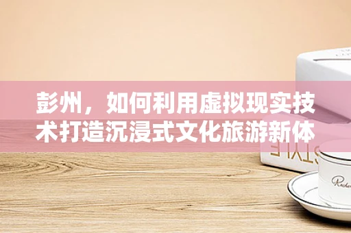 彭州，如何利用虚拟现实技术打造沉浸式文化旅游新体验？