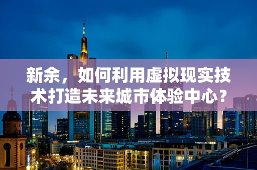新余，如何利用虚拟现实技术打造未来城市体验中心？