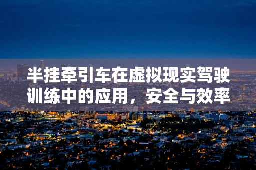 半挂牵引车在虚拟现实驾驶训练中的应用，安全与效率的双重挑战
