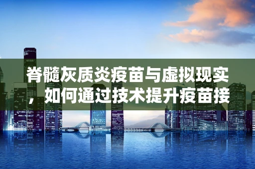 脊髓灰质炎疫苗与虚拟现实，如何通过技术提升疫苗接种体验？