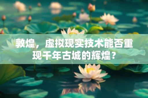 敦煌，虚拟现实技术能否重现千年古城的辉煌？