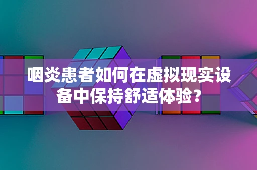 咽炎患者如何在虚拟现实设备中保持舒适体验？