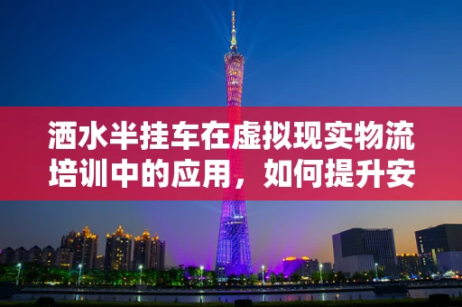 洒水半挂车在虚拟现实物流培训中的应用，如何提升安全操作与效率？
