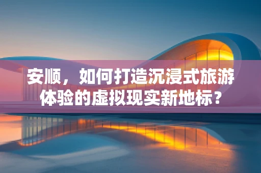 安顺，如何打造沉浸式旅游体验的虚拟现实新地标？