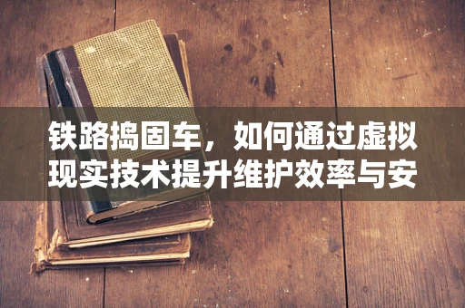 铁路捣固车，如何通过虚拟现实技术提升维护效率与安全？